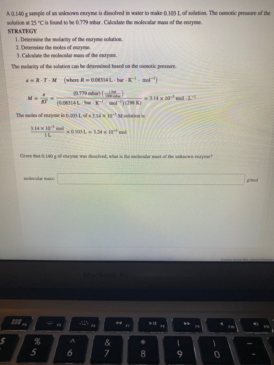 A 0.140 g sample of an unknown enzyme is dissolved in water to make 0.103 L of solution. The osmotic pressure of the
solution at 25 °C is found to be 0.779 mbar. Calculate the molecular mass of the enzyme.
STRATEGY
1. Determine the molarity of the enzyme solution.
2. Determine the moles of enzyme.
3. Calculate the molecular mass of the enzyme.
The molarity of the solution can be determined based on the osmotic pressure.
* = R.T M
(where R 0.08314 L bar K- mol-)
1 bar
(0.779 mbar)
1000 mbar
M =
RT
= 3.14 x 10-5 mol · L-'
%3D
(0.08314 L bar K-. mol-) (298 K)
The moles of enzyme in 0.103 L of a 3.14 x 10- M solution is
3.14 x 10-5 mol
x 0.103 L = 3.24 x 10-0 mol
1L
Given that 0.140 g of enzyme was dissolved, what is the molecular mass of the unknown enzyme?
molecular mass:
g/mol
Question Source: MRG - General Chemistry
MacBook Ai
000
D00
F4
F6
F7
F8
F9
F10
F11
%24
6
7
8
9
