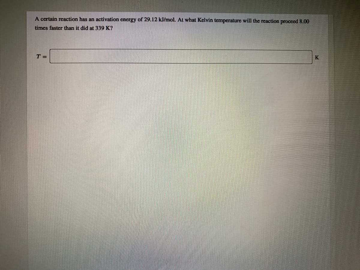 A certain reaction has an activation energy of 29.12 kJ/mol. At what Kelvin temperature will the reaction proceed 8.00
times faster than it did at 339 K?
T =
K
