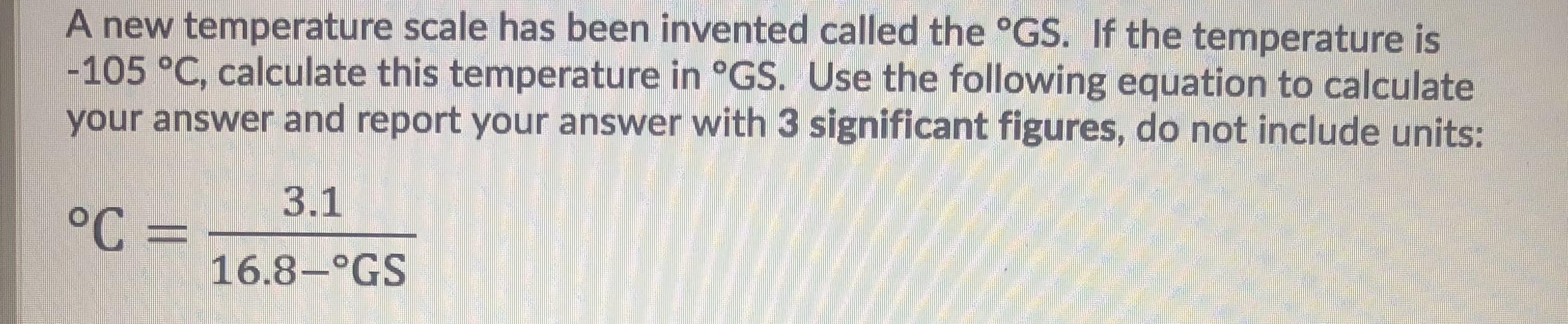 A new temperature scale has been invented called the °GS. If the temperature is
-105 °C, calculate this temperature in °GS. Use the following equation to calculate
your answer and report your answer with 3 significant figures, do not include units:
3.1
°C =
16.8-°GS
