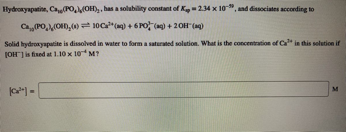 -59
Hydroxyapatite, Ca,(PO,),(OH), , has a solubility constant of Kp = 2.34 x 10", and dissociates according to
Ca,,(PO,),(OH), (s)– 10 Ca2*(aq) + 6 PO (aq) + 2OH (aq)
Solid hydroxyapatite is dissolved in water to form a saturated solution. What is the concentration of Ca+ in this solution if
[OH ] is fixed at 1.10 x 10 M?
(Ca*] =
