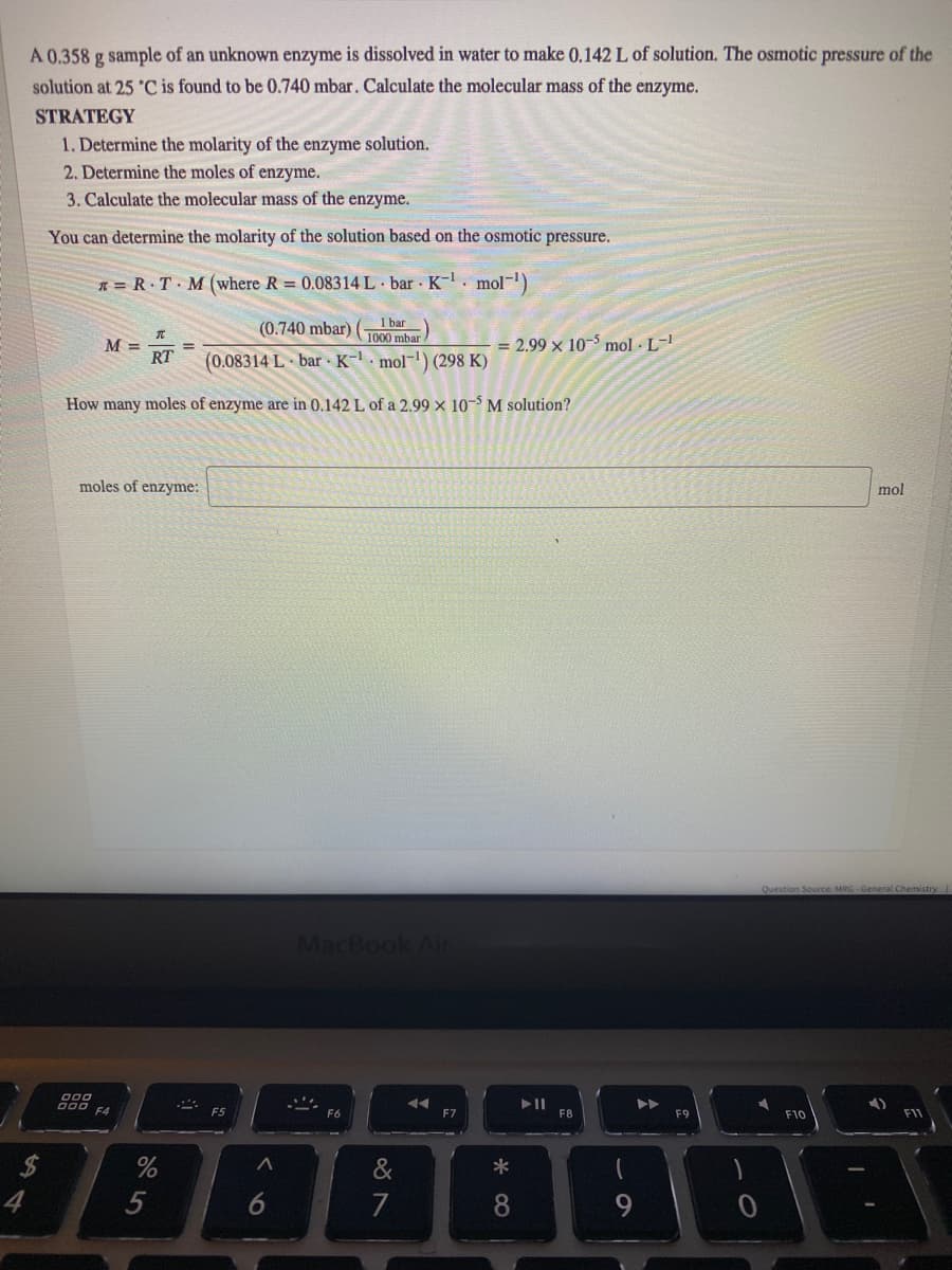 A 0.358 g sample of an unknown enzyme is dissolved in water to make 0.142 L of solution. The osmotic pressure of the
solution at 25 'C is found to be 0.740 mbar. Calculate the molecular mass of the enzyme.
STRATEGY
1. Determine the molarity of the enzyme solution.
2. Determine the moles of enzyme.
3. Calculate the molecular mass of the enzyme.
You can determine the molarity of the solution based on the osmotic pressure.
* = R T M (where R = 0.08314 L bar K-. mol-)
1 bar
(0.740 mbar)
1000 mbar
M =
RT
= 2.99 x 10-$ mol · L-!
(0.08314 L bar K- · mol-) (298 K)
How many moles of enzyme are in 0.142 L of a 2.99 × 10-$ M solution?
moles of enzyme:
Question Source: MRG-General Chemistry
MacBook Air
F6
F7
F8
F9
F10
&
7
8
5
%24
