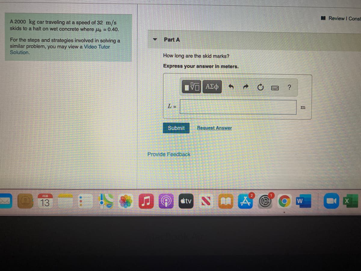 M Review I Const
A 2000 kg car traveling at a speed of 32 m/s
skids to a halt on wet concrete where uk = 0.40.
For the steps and strategies involved in solving a
similar problem, you may view a Video Tutor
Solution.
Part A
How long are the skid marks?
Express your answer in meters.
L =
Submit
Request Answer
Provide Feedback
FEB
13
étv N A
W
日
