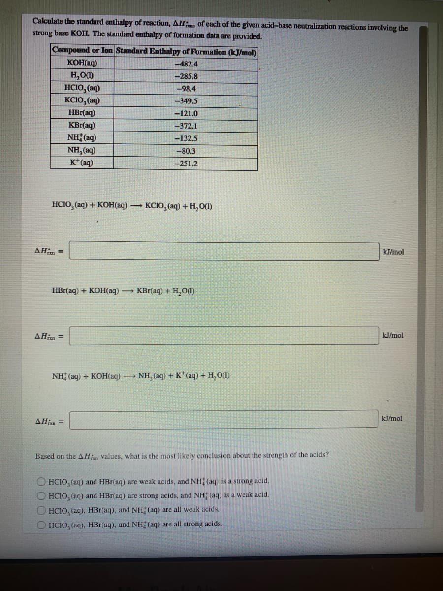 Calculate the standard enthalpy of reaction, AHin, of each of the given acid-base neutralization reactions involving the
strong base KOH. The standard enthalpy of formation data are provided.
Compound or Ion Standard Enthalpy of Formation (kJ/mol)
KOH(aq)
-482.4
H,O()
HCIO, (aq)
-285.8
-98.4
KCIO, (aq)
-349,5
HBr(aq)
-121.0
KBr(aq)
NH (aq)
NH, (aq)
K* (aq)
-372.1
-132.5
-80.3
-251.2
HCIO, (aq) + KOH(aq)
– KCIO, (aq) +H,O(1)
AHn =
kJ/mol
HBraq) + кон(aд) — КBr(aq)+ Н, о)
AHin =
kJ/mol
NH (aq) + KOН аq) — NH, (aq) + K* (аq) + Н, О)
kJ/mol
AHxn =
Based on the AHan values, what is the most likely conclusion about the strength of the acids?
O HCIO, (aq) and HBr(aq) are weak acids, and NH (aq) is a strong acid.
O HCIO, (aq) and HBr(aq) are strong acids, and NH (aq) is a weak acid.
O HCIO, (aq), HBr(aq), and NH (aq) are all weak acids.
O HCIO, (aq). HBr(aq), and NH (aq) are all strong acids.
