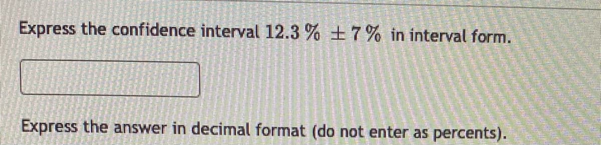 ### Confidence Interval Representation

**Task:**
Express the confidence interval \( 12.3\% \pm  7\% \) in interval form.

**Instructions:**
- Express the answer in decimal format (do not enter as percents).

**Explanation:**
A confidence interval provides a range of values that is likely to contain the population parameter. Here, the midpoint of the confidence interval is \( 12.3\% \), and the margin of error is \( \pm 7\% \).

First, convert the percentages to decimals:
- \( 12.3\% \) is \( 0.123 \)
- \( 7\% \) is \( 0.07 \)

To find the interval form:
1. Subtract the margin of error from the midpoint:
   \[
   0.123 - 0.07 = 0.053
   \]
2. Add the margin of error to the midpoint:
   \[
   0.123 + 0.07 = 0.193
   \]

Thus, the confidence interval in decimal format is:
\[
(0.053, 0.193)
\]

Enter the interval in the provided format as:
\[
(0.053, 0.193)
\]