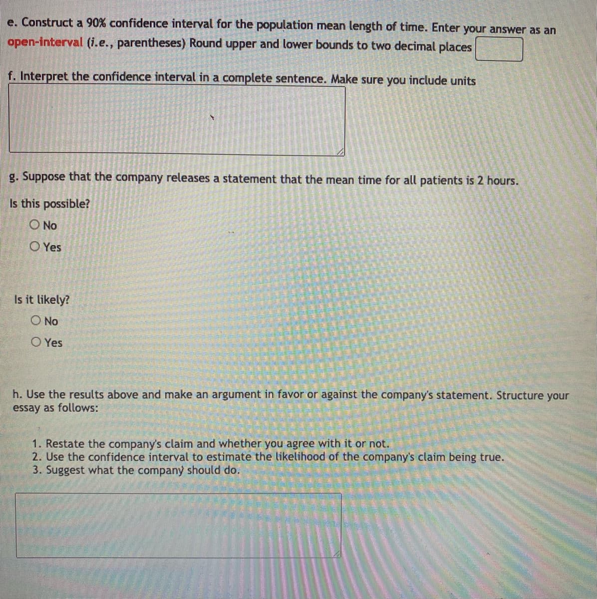 e. Construct a 90% confidence interval for the population mean length of time. Enter your answer as an
open-interval (i.e., parentheses) Round upper and lower bounds to two decimal places
f. Interpret the confidence interval in a complete sentence. Make sure you include units
g. Suppose that the company releases a statement that the mean time for all patients is 2 hours.
Is this possible?
O No
O Yes
Is it likely?
O No
O Yes
h. Use the results above and make an argument in favor or against the company's statement. Structure your
essay as follows:
1. Restate the company's claim and whether you agree with it or not.
2. Use the confidence interval to estimate the likelihood of the company's claim being true.
3. Suggest what the company should do.
