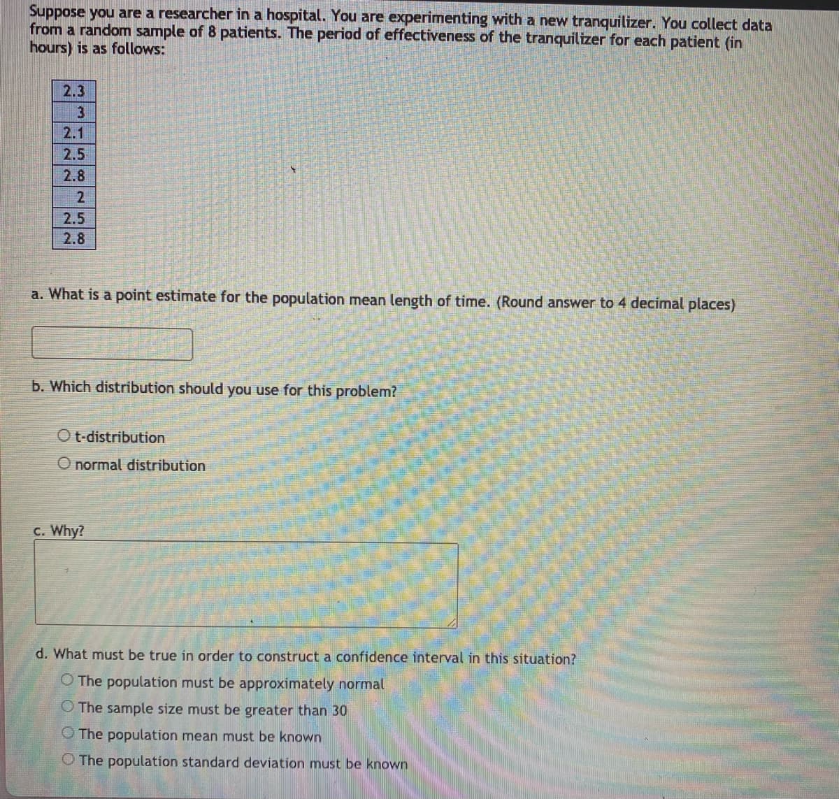 Suppose you are a researcher in a hospital. You are experimenting with a new tranquilizer. You collect data
from a random sample of 8 patients. The period of effectiveness of the tranquilizer for each patient (in
hours) is as follows:
2.3
3
2.1
2.5
2.8
2.
2.5
2.8
a. What is a point estimate for the population mean length of time. (Round answer to 4 decimal places)
b. Which distribution should you use for this problem?
O t-distribution
O normal distribution
C. Why?
d. What must be true in order to construct a confidence interval in this situation?
O The population must be approximately normal
O The sample size must be greater than 30
O The population mean must be known
O The population standard deviation must be known
