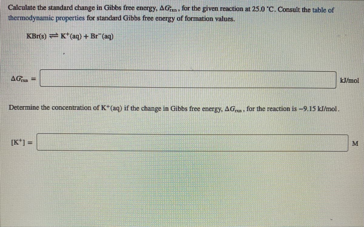 Calculate the standard change in Gibbs free energy, AG., for the given reaction at 25.0 °C. Consult the table of
thermodynamic properties for standard Gibbs free energy of formation values,
KBr(s) K"(aq) + Br (aq)
AG =
J/mol
Determine the concentration of K(aq) if the change in Gibbs free energy, AG, for the reaction is -9.15 kJ/mol.
[K*] =
