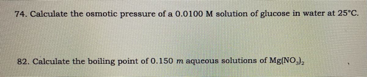 74. Calculate the osmotic pressure of a 0.0100 M solution of glucose in water at 25°C.
82. Calculate the boiling point of 0.150 m aqueous solutions of Mg(NO,),
