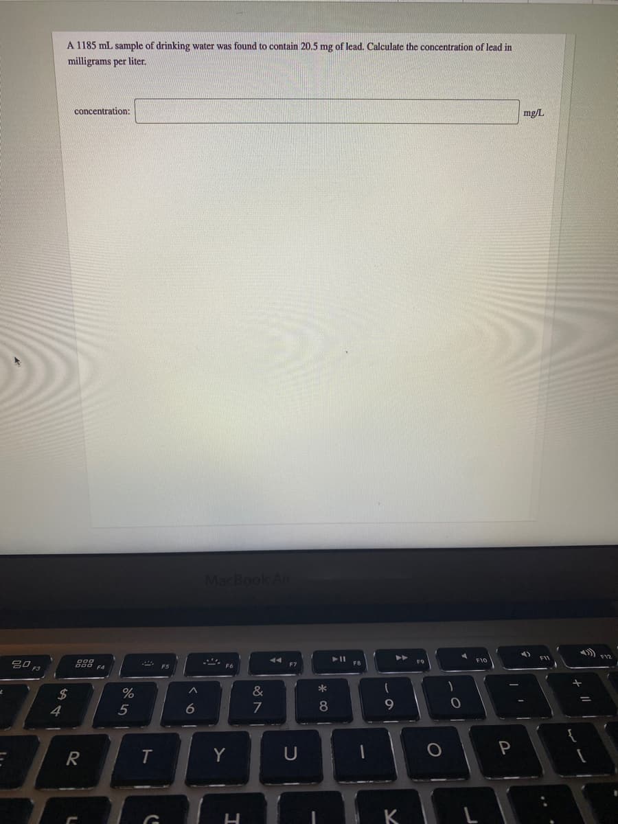 A 1185 mL sample of drinking water was found to contain 20.5 mg of lead. Calculate the concentration of lead in
milligrams per liter.
concentration:
mg/L
MacBook Air
トト
F11
F12
888
FB
F7
F3
F4
24
&
*
4
5
6
7
8
Y
K
