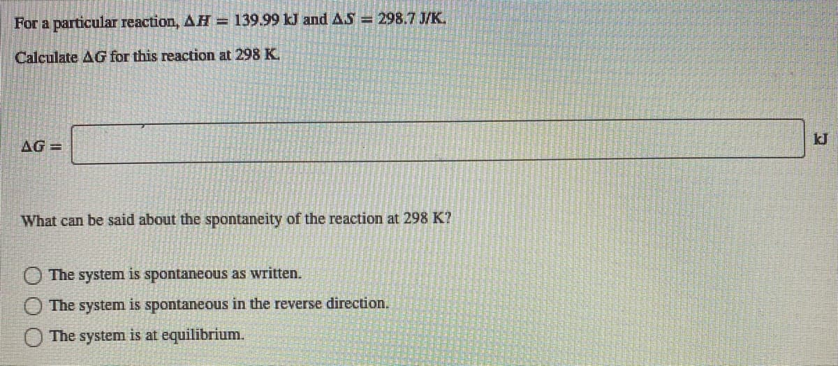 For a particular reaction, AH = 139.99 kJ and AS = 298.7 J/K.
Calculate AG for this reaction at 298 K.
AG=
What can be said about the spontaneity of the reaction at 298 K?
The system is spontaneous as written.
The system is spontaneous in the reverse direction.
The system is at equilibrium.
