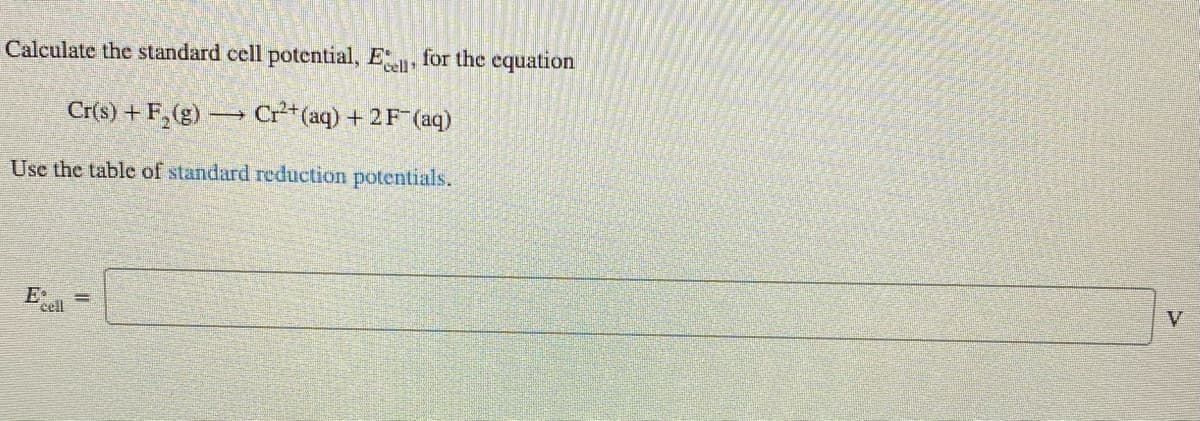 Calculate the standard cell potential, E, for the equation
Cr(s) + F,(g) → Cr**(aq) + 2F (aq)
Use the table of standard reduction potentials.
E•
cell
%3D
V
