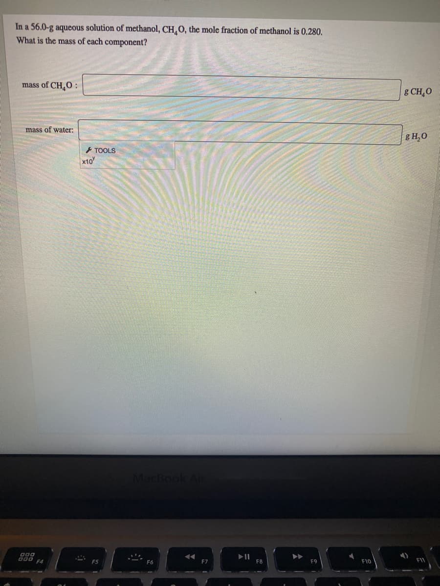 In a 56.0-g aqueous solution of methanol, CH, O, the mole fraction of methanol is 0.280.
What is the mass of each component?
mass of CH0 :
&CH,O
mass of water:
g H,0
- TOOLS
x10
MacBook Air
000
F4
F7
F10
