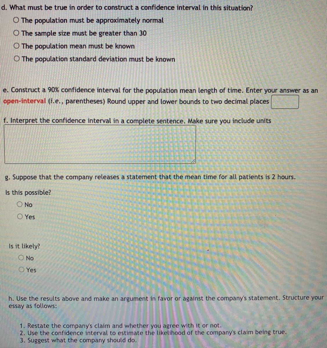 **Constructing and Interpreting a Confidence Interval**

1. **Conditions for Constructing a Confidence Interval**

   *Question: What must be true in order to construct a confidence interval in this situation?*
   
   - The population must be approximately normal
   - The sample size must be greater than 30
   - The population mean must be known
   - The population standard deviation must be known

2. **Constructing a Confidence Interval**

   *Task: Construct a 90% confidence interval for the population mean length of time. Enter your answer as an open-interval (i.e., parentheses). Round upper and lower bounds to two decimal places.*
   
   _Example Format: (lower bound, upper bound)_

3. **Interpreting a Confidence Interval**

   *Task: Interpret the confidence interval in a complete sentence. Make sure you include units.*

   _Example: We are 90% confident that the population mean length of time is between [lower bound] and [upper bound] hours._

4. **Evaluating a Given Statement Based on Confidence Interval**

   *Suppose that the company releases a statement that the mean time for all patients is 2 hours.*

   - Is this possible? 
     - No 
     - Yes

   - Is it likely?
     - No 
     - Yes

5. **Constructing an Argument Based on Results**

   *Task: Use the results above and make an argument in favor or against the company's statement. Structure your essay as follows:*

   1. Restate the company's claim and whether you agree with it or not.
   2. Use the confidence interval to estimate the likelihood of the company's claim being true.
   3. Suggest what the company should do.

By understanding these steps, students will be able to construct and interpret confidence intervals, evaluate given statements, and make informed arguments based on statistical evidence.