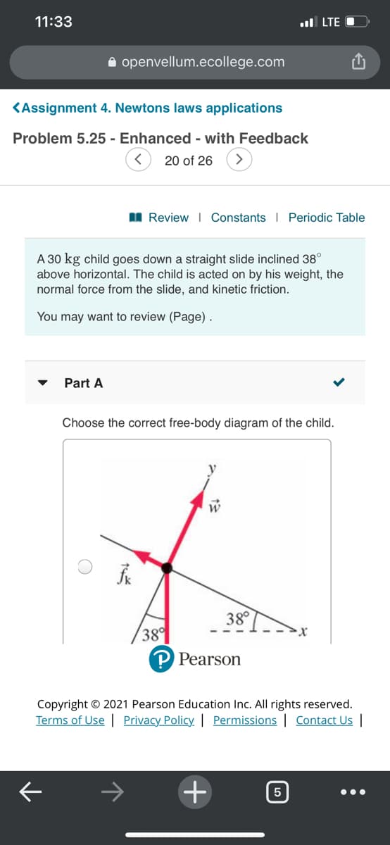 11:33
ul LTE O
A openvellum.ecollege.com
KAssignment 4. Newtons laws applications
Problem 5.25 - Enhanced - with Feedback
20 of 26
I Review I Constants I Periodic Table
A 30 kg child goes down a straight slide inclined 38°
above horizontal. The child is acted on by his weight, the
normal force from the slide, and kinetic friction.
You may want to review (Page).
Part A
Choose the correct free-body diagram of the child.
38°
38°
Pearson
Copyright © 2021 Pearson Education Inc. All rights reserved.
Terms of Use | Privacy Policy. | Permissions | Contact Us |
+
5
