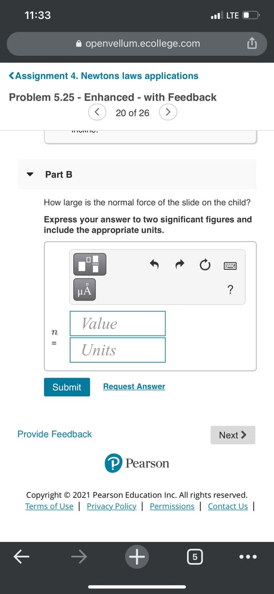 11:33
ul LTE O
A openvellum.ecollege.com
KAssignment 4. Newtons laws applications
Problem 5.25 - Enhanced - with Feedback
20 of 26
Part B
How large is the normal force of the slide on the child?
Express your answer to two significant figures and
include the appropriate units.
HẢ
?
Value
Units
Submit
Request Answer
Provide Feedback
Next >
Pearson
Copyright © 2021 Pearson Education Inc. All rights reserved.
Terms of Use | Privacy Policy. | Permissions | Contact Us |
+
5
