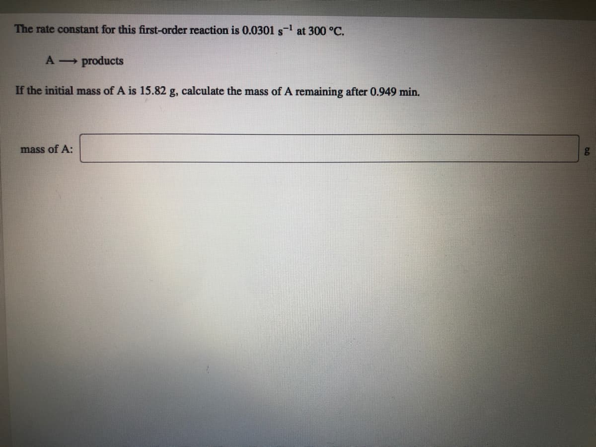 The rate constant for this first-order reaction is 0.0301 s at 300 °C.
A products
If the initial mass of A is 15.82 g, calculate the mass of A remaining after 0.949 min.
mass of A:
