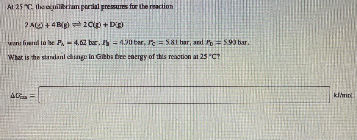 At 25 °C, the equilibrium partial pressures for the reaction
2 A(g) + 4B(g) = 2C(g) + D(g)
were found to be P = 4.62 bar, P = 4.70 bar, Pe=5.81 bar, and Pp = 5.90 bar.
What is the standard change in Gibbs free energy of this reaction at 25 C?
AG
kJ/mol
