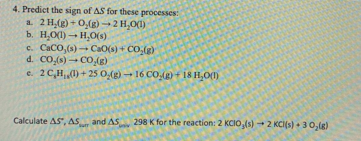 4. Predict the sign of AS for these
processes:
a. 2 H,(g) + 0,(g) →2 H,0(1)
b. H,O(1) → H,0(s)
c. CACO,(s) CaO(s) + CO,(g)
d. CO,(s) → CO,(g)
e. 2 C,H,(1) + 25 0,(g)16 CO,(g) + 18 H,0(1)
Calculate AS, AS
and AS
Lniv
298 K for the reaction: 2 KCIO,(s)2 KCI(s) + 3 0,lg)
suri
