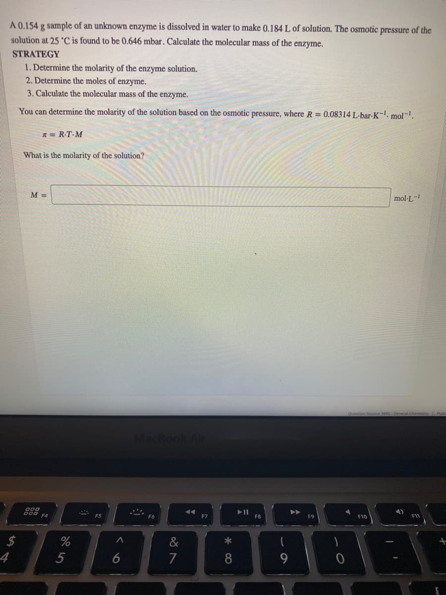 À 0.154 g sample of an unknown enzyme is dissolved in water to make (0.184 L of solution. The osmotic pressure of the
solution at 25 'C is found to be 0.646 mbar. Calculate the molecular mass of the enzyme.
STRATEGY
1. Determine the molarity of the enzyme solution.
2. Determine the moles of enzyme.
3. Calculate the molecular mass of the enzyme.
You can determine the molarity of the solution based on the osmotic pressure, where R = 0.08314 L-bar-K-. mol-.
R = R-T-M
What is the molarity of the solution?
M =
mol-L-
Question Source: MRG General Chemistry Pub
MacBook Air
000 c
F6
F7
F8
F10
F11
&
*
4
5
7
8.
6
%24
