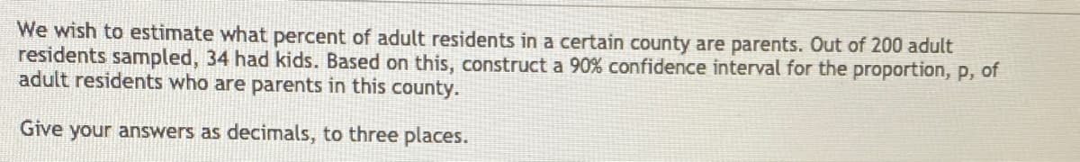 **Estimating the Proportion of Adult Residents With Children in a County**

We wish to estimate what percent of adult residents in a certain county are parents. Out of 200 adult residents sampled, 34 had kids. Based on this, construct a 90% confidence interval for the proportion, \( p \), of adult residents who are parents in this county.

Give your answers as decimals, to three places.