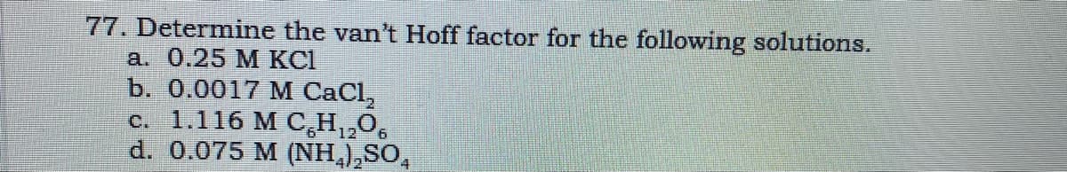 77. Determine the van't Hoff factor for the following solutions.
а. 0.25 М КСІ
b. 0.0017 M СаCI,
c. 1.116 M C,H,,0,
d. 0.075 M (NH,),SO,
