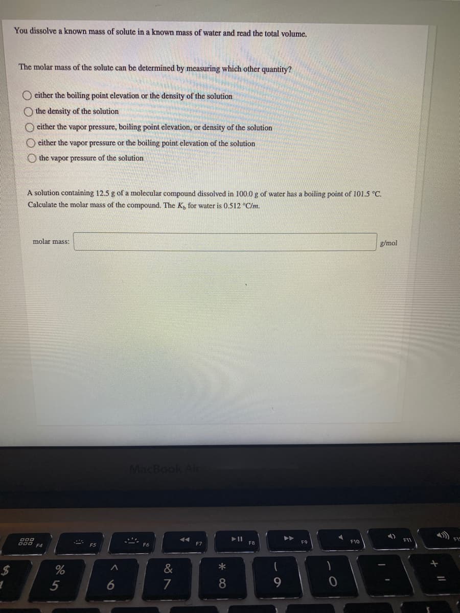 You dissolve a known mass of solute in a known mass of water and read the total volume.
The molar mass of the solute can be determined by measuring which other quantity?
O either the boiling point elevation or the density of the solution
O the density of the solution
O either the vapor pressure, boiling point elevation, or density of the solution
O either the vapor pressure or the boiling point elevation of the solution
O the vapor pressure of the solution
A solution containing 12.5 g of a molecular compound dissolved in 100.0 g of water has a boiling point of 101.5 °C.
Calculate the molar mass of the compound. The K, for water is 0.512 °C/m.
molar mass:
g/mol
MacBook Air
F1
FI
F7
F8
F9
F10
F4
F5
F6
*
%24
%
5
7
8
9.
6
