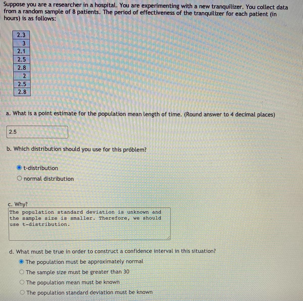 Suppose you are a researcher in a hospital. You are experimenting with a new tranquilizer. You collect data
from a random sample of 8 patients. The period of effectiveness of the tranquilizer for each patient (in
hours) is as follows:
2.3
3
2.1
2.5
2.8
2
2.5
2.8
a. What is a point estimate for the population mean length of time. (Round answer to 4 decimal places)
2.5
b. Which distribution should you use for this problem?
O t-distribution
O normal distribution
c. Why?
The population standard deviation is unknown and
the sample size is smaller. Therefore, we should
use t-distribution.
d. What must be true in order to construct a confidence interval in this situation?
O The population must be approximately normal
O The sample size must be greater than 30
O The population mean must be known
O The population standard deviation must be known
5 co
