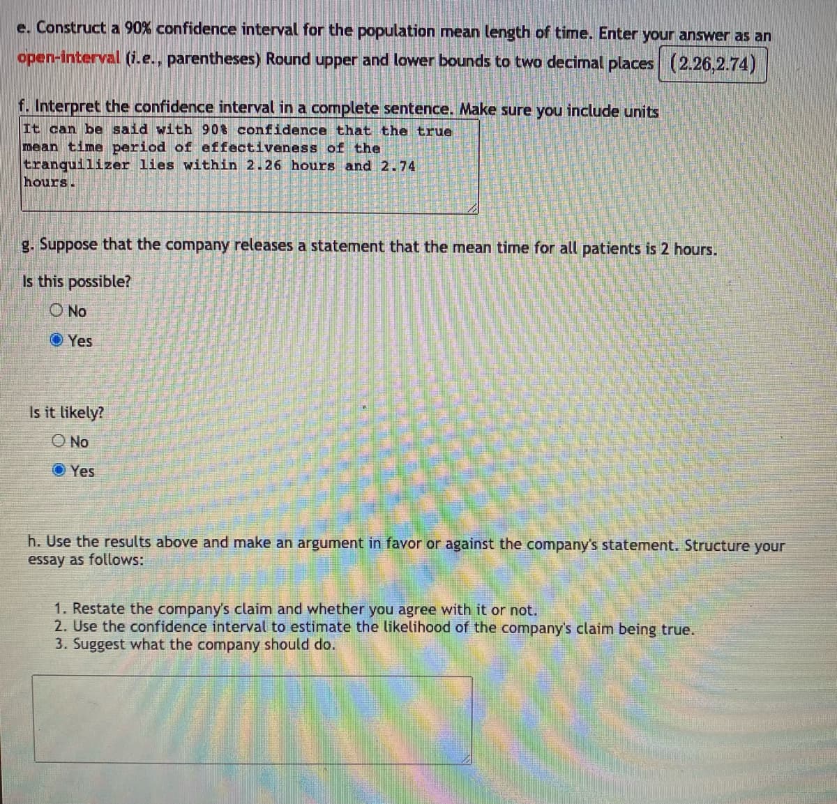 e. Construct a 90% confidence interval for the population mean length of time. Enter your answer as an
open-interval (i.e., parentheses) Round upper and lower bounds to two decimal places (2.26,2.74)
f. Interpret the confidence interval in a complete sentence. Make sure you include units
It can be said with 90% confidence that the true
mean time period of effectiveness of the
tranquilizer lies within 2.26 hours and 2.74
hours.
g. Suppose that the company releases a statement that the mean time for all patients is 2 hours.
Is this possible?
O No
O Yes
Is it likely?
O No
O Yes
h. Use the results above and make an argument in favor or against the company's statement. Structure your
essay as follows:
1. Restate the company's claim and whether you agree with it or not.
2. Use the confidence interval to estimate the likelihood of the company's claim being true.
3. Suggest what the company should do.
