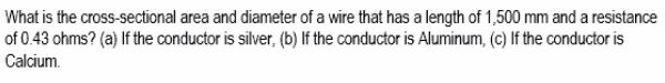 What is the cross-sectional area and diameter of a wire that has a length of 1,500 mm and a resistance
of 0.43 ohms? (a) If the conductor is silver, (b) If the conductor is Aluminum, (c) If the conductor is
Calcium.
