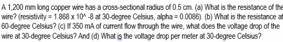 A 1,200 mm long copper wire has a cross-sectional radius of 0.5 cm. (a) What is the resistance of the
wire? (resistivity = 1.868 x 10^ -8 at 30-degree Celsius, alpha = 0.0086). (b) What is the resistance at
60-degree Celsius? (c) If 350 mA of current flow through the wire, what does the voltage drop of the
wire at 30-degree Celsius? And (d) What is the voltage drop per meter at 30-degree Celsius?
