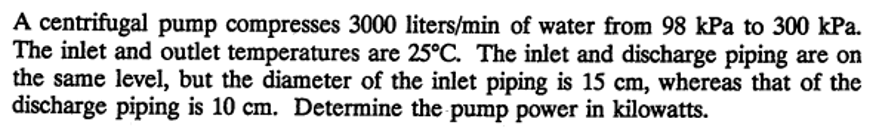 A centrifugal pump compresses 3000 liters/min of water from 98 kPa to 300 kPa.
The inlet and outlet temperatures are 25°C. The inlet and discharge piping are on
the same level, but the diameter of the inlet piping is 15 cm, whereas that of the
discharge piping is 10 cm. Determine the pump power in kilowatts.
