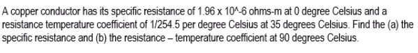 A copper conductor has its specific resistance of 1.96 x 10^-6 ohms-m at 0 degree Celsius and a
resistance temperature coefficient of 1/254.5 per degree Celsius at 35 degrees Celsius. Find the (a) the
specific resistance and (b) the resistance – temperature coefficient at 90 degrees Celsius.
