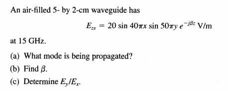 An air-filled 5- by 2-cm waveguide has
E, = 20 sin 407x sin 50ry e
-B: V/m
at 15 GHz.
(a) What mode is being propagated?
(b) Find B.
(c) Determine E,IE,.
