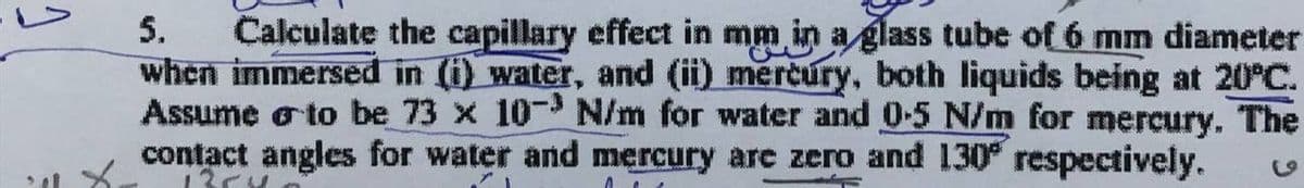 Calculate the capillary effect in mm in a glass tube of 6 mm diameter
when immersed in (i) water, and (ii) mercury, both liquids being at 20°C.
Assume o to be 73 x 10- N/m for water and 0-5 N/m for mercury. The
contact angles for water and mercury are zero and 130° respectively.
5.
