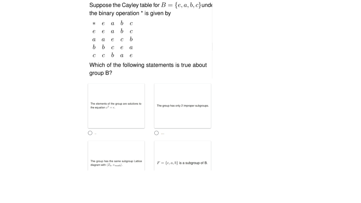 Suppose the Cayley table for B = {e, a, b, c}unde
the binary operation * is given by
*
e
a
e
e
a
a
a
e
b
e
a
с ь
e
Which of the following statements is true about
group B?
The elements of the group are solutions to
the equation a =e.
The group has only 2 improper subgroups.
The group has the same subgroup Lattice
diagram with (Z4, +moda).
F = {e,a, b} is a subgroup of B.
