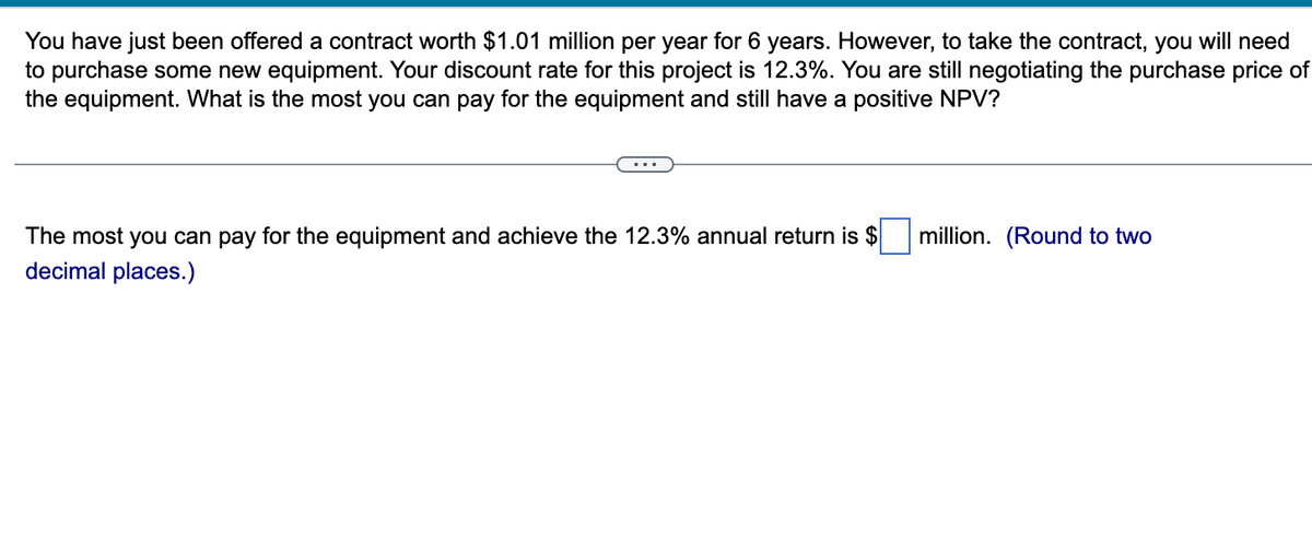 You have just been offered a contract worth $1.01 million per year for 6 years. However, to take the contract, you will need
to purchase some new equipment. Your discount rate for this project is 12.3%. You are still negotiating the purchase price of
the equipment. What is the most you can pay for the equipment and still have a positive NPV?
The most you can pay for the equipment and achieve the 12.3% annual return is $
decimal places.)
million. (Round to two