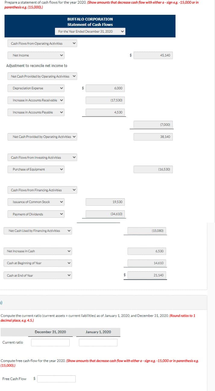 5)
Prepare a statement of cash flows for the year 2020. (Show amounts that decrease cash flow with either a-sign e.g.-15,000 or in
parenthesis e.g. (15,000).)
Cash Flows from Operating Activities
Net Income
Adjustment to reconcile net income to
Net Cash Provided by Operating Activities v
Depreciation Expense
Increase in Accounts Receivable v
Increase in Accounts Payable ✓
Net Cash Provided by Operating Activities ✓
Cash Flows from Investing Activities
Purchase of Equipment
BUFFALO CORPORATION
Statement of Cash Flows
For the Year Ended December 31, 2020
Cash Flows from Financing Activities
Issuance of Common Stock
Payment of Dividends
Net Increase in Cash
Net Cash Used by Financing Activities
Cash at Beginning of Year
Cash at End of Year
Current ratio
v
December 31, 2020
Free Cash Flow $
V
✓
✓
$
6,000
(17,530)
4,530
January 1, 2020
19,530
(34,610)
$
45,140
(7,000)
38,140
(16,530)
(15,080)
Compute the current ratio (current assets + current liabilities) as of January 1, 2020, and December 31, 2020. (Round ratios to 1
decimal place, e.g.4.5.)
6,530
14,610
21,140
Compute free cash flow for the year 2020. (Show amounts that decrease cash flow with either a-sign e.g.-15,000 or in parenthesis e.g.
(15,000).)