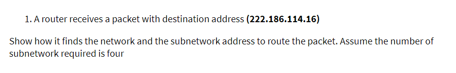 1. A router receives a packet with destination address (222.186.114.16)
Show how it finds the network and the subnetwork address to route the packet. Assume the number of
subnetwork required is four