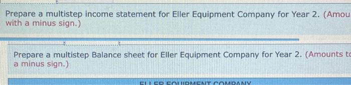 Prepare a multistep income statement for Eller Equipment Company for Year 2. (Amou
with a minus sign.)
Prepare a multistep Balance sheet for Eller Equipment Company for Year 2. (Amounts to
a minus sign.)
ELLER EQUIPMENT COMPANY