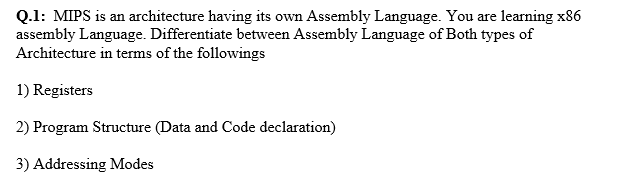 Q.1: MIPS is an architecture having its own Assembly Language. You are learning x86
assembly Language. Differentiate between Assembly Language of Both types of
Architecture in terms of the followings
1) Registers
2) Program Structure (Data and Code declaration)
3) Addressing Modes