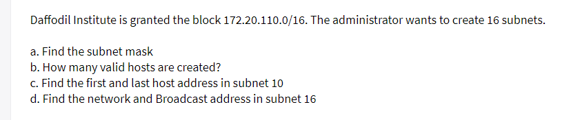 Daffodil Institute is granted the block 172.20.110.0/16. The administrator wants to create 16 subnets.
a. Find the subnet mask
b. How many valid hosts are created?
c. Find the first and last host address in subnet 10
d. Find the network and Broadcast address in subnet 16