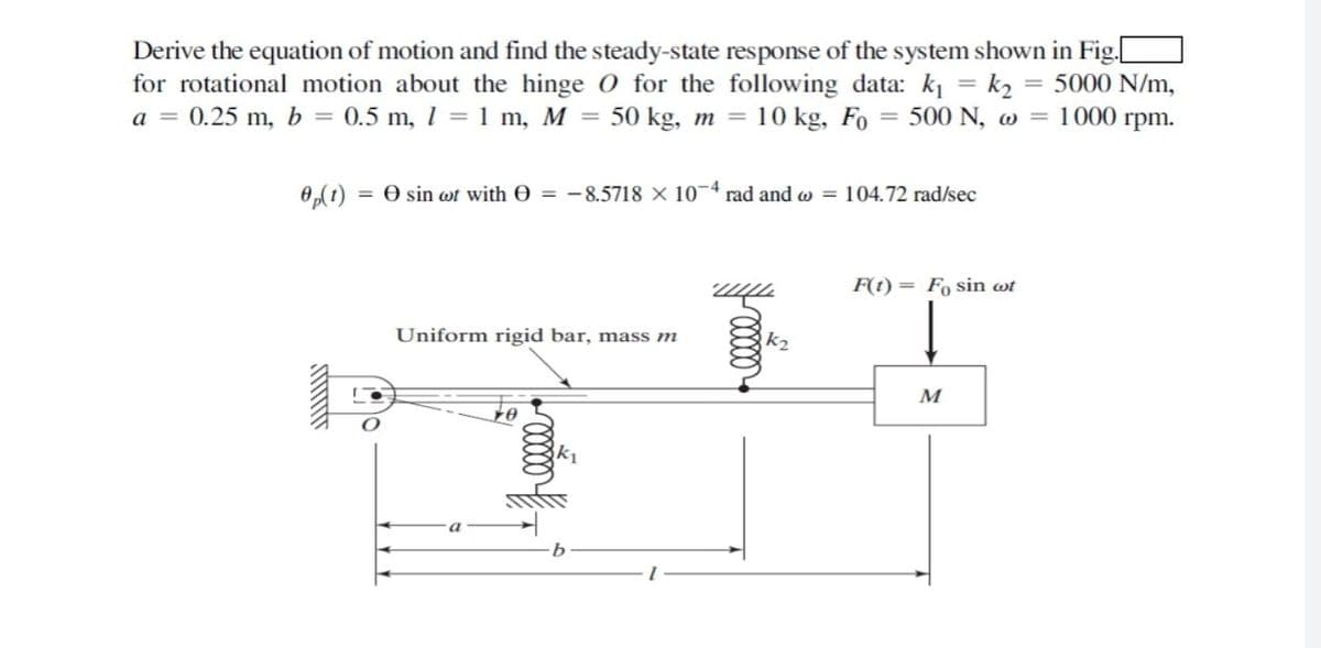 Derive the equation of motion and find the steady-state response of the system shown in Fig.
for rotational motion about the hinge O for the following data: ki = k2
a = 0.25 m, b = 0.5 m, 1 = 1 m, M =
= 5000 N/m,
1000 rpm.
50 kg, m = 10 kg, Fo
= 500 N, w =
0,(t) = 0 sin wt with O = -8.5718 X 10-4 rad and w = 104.72 rad/sec
F(t) = Fo sin wt
Uniform rigid bar, mass m
k2
M
