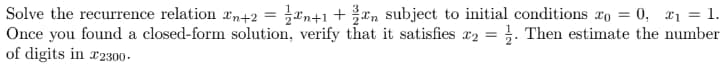 *n+1 + xn subject to initial conditions ro = 0, x1 = 1.
Solve the recurrence relation In+2 =
Once you found a closed-form solution, verify that it satisfies r2 = }. Then estimate the number
of digits in r2300-
