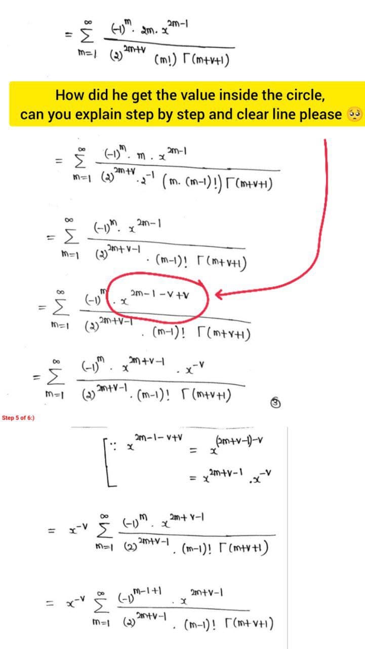 ".
2m-1
• m. X
m=1 (2)
(m!) F(m+r+1)
How did he get the value inside the circle,
can you explain step by step and clear line please
(-1)".
2m-1
• m. x
Σ
%3D
-1
m=1 2)
(m. (m-1)!) F (m+v+1)
2m-1
M=1
(2)
(m-1)! F (mt vH)
2m-1-V+V
(-1)
2m+V-
(m-1)! r(mtr+1)
2m +v-
Σ
(2)
%3D
ntv-1
- (m-1)! r (mtvH)
Step 5 of 6:)
2m-1-v+V
pm+v-)-v
%3D
2m+v-1
2m+ V-I
x-V
Σ
%3D
(2)
(m-1)! F(mtv1)
M-1+1
2n+v-1
%3D
(2)
(m-1)! (mt vH1)
m=|
I M8
8 WE
