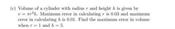 (c) Volume of a cylinder with radius r and height h is given by
v = Tr*h. Maximum error in calculating r is 0.03 and maximum
error in calculating h is 0.01. Find the maximum error in volume
when r = 1 and h = 5.
