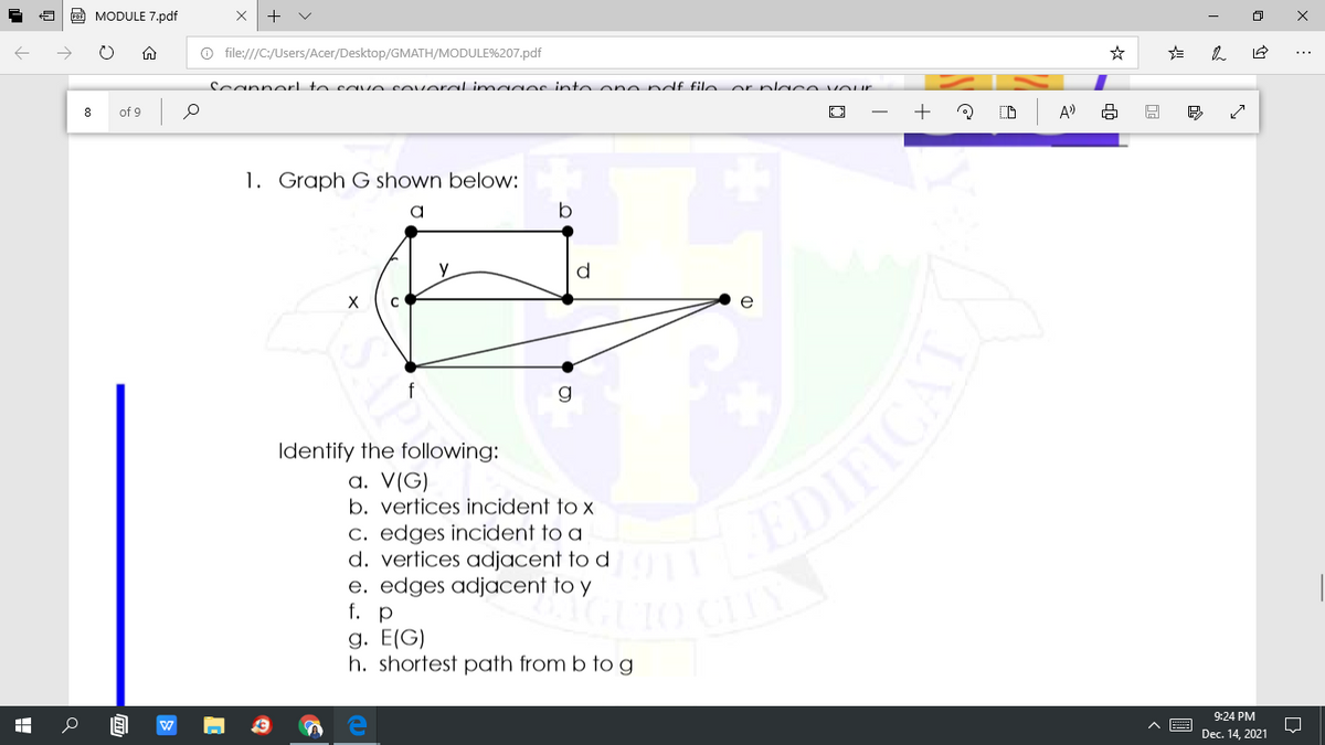 CO MODULE 7.pdf
+
O file:///C:/Users/Acer/Desktop/GMATH/MODULE%207.pdf
Scannerl to save soverel imagec into one ndf file or placA VOur
8
of 9
+
A)
1. Graph G shown below:
d
e
Identify the following:
a. V(G)
b. vertices incident to x
c. edges incident to a
d. vertices adjacent to d
e. edges adjacent to y
f. p
g. E(G)
h. shortest path from b tog
EDIFICA
9:24 PM
Dec. 14, 2021
