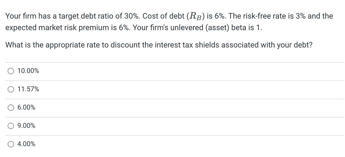 Your firm has a target debt ratio of 30%. Cost of debt (RB) is 6%. The risk-free rate is 3% and the
expected market risk premium is 6%. Your firm's unlevered (asset) beta is 1.
What is the appropriate rate to discount the interest tax shields associated with your debt?
10.00%
11.57%
6.00%
9.00%
4.00%