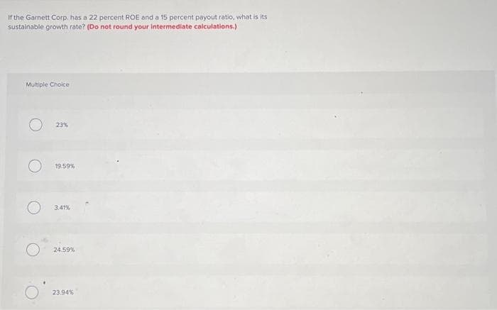 If the Garnett Corp. has a 22 percent ROE and a 15 percent payout ratio, what is its
sustainable growth rate? (Do not round your intermediate calculations.)
Multiple Choice
23%
19.59%
3.41%
24.59%
23.94%