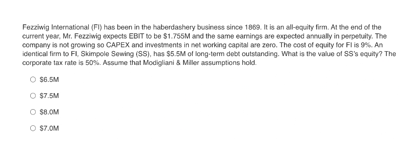 Fezziwig International (FI) has been in the haberdashery business since 1869. It is an all-equity firm. At the end of the
current year, Mr. Fezziwig expects EBIT to be $1.755M and the same earnings are expected annually in perpetuity. The
company is not growing so CAPEX and investments in net working capital are zero. The cost of equity for FI is 9%. An
identical firm to Fl, Skimpole Sewing (SS), has $5.5M of long-term debt outstanding. What is the value of SS's equity? The
corporate tax rate is 50%. Assume that Modigliani & Miller assumptions hold.
$6.5M
O $7.5M
O $8.0M
O $7.0M