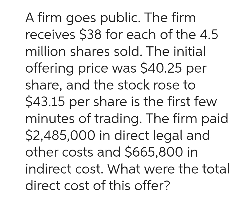 A firm goes public. The firm
receives $38 for each of the 4.5
million shares sold. The initial
offering price was $40.25 per
share, and the stock rose to
$43.15 per share is the first few
minutes of trading. The firm paid
$2,485,000 in direct legal and
other costs and $665,800 in
indirect cost. What were the total
direct cost of this offer?